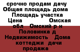  срочно продам дачу › Общая площадь дома ­ 49 › Площадь участка ­ 6 › Цена ­ 250 000 - Омская обл., Омский р-н, Половинка д. Недвижимость » Дома, коттеджи, дачи продажа   